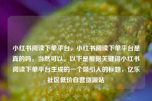 小红书阅读下单平台，小红书阅读下单平台是真的吗，当然可以	。以下是根据关键词小红书阅读下单平台生成的一个吸引人的标题	，亿乐社区低价自营货源站  第1张
